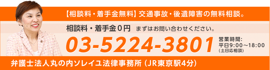 【相談料・着手金無料】交通事故後遺障害の無料相談。 相談料・着手金0円 まずはお問い合わせください。 03-5224-3801 営業時間：平日9:00～18:00（土日応相談） 弁護士法人丸の内ソレイユ法律事務所（JR東京駅4分）