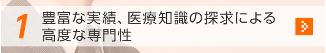 1 豊富な実績、医療知識の探求による高度な専門性