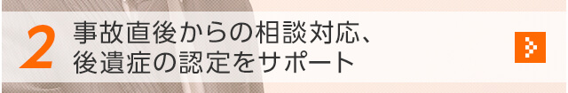 2 事故直後からの相談対応、後遺症の認定をサポート